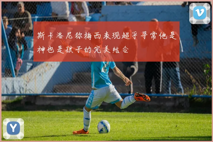 斯卡洛尼称梅西表现超乎寻常他是神也是孩子的完美结合