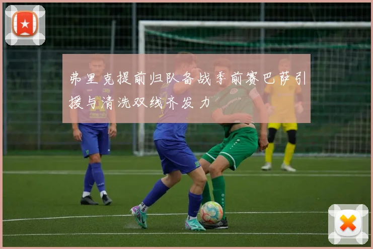 弗里克提前归队备战季前赛巴萨引援与清洗双线齐发力