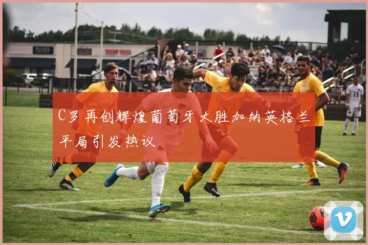 C罗再创辉煌葡萄牙大胜加纳英格兰平局引发热议