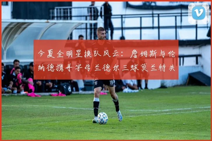 今夏全明星换队风云：詹姆斯与伦纳德携手字母兰德尔三球莫兰特共创辉煌