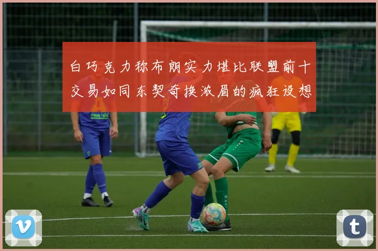 白巧克力称布朗实力堪比联盟前十交易如同东契奇换浓眉的疯狂设想