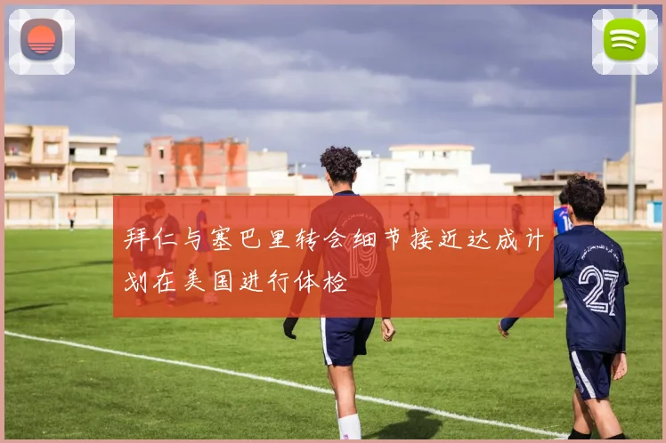 拜仁与塞巴里转会细节接近达成计划在美国进行体检