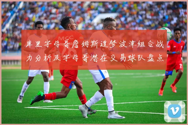库里字母哥詹姆斯追梦波津组合战力分析及字母哥潜在交易球队盘点