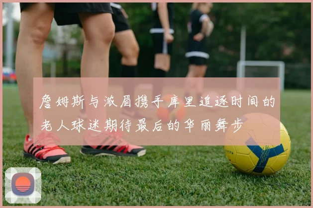 詹姆斯与浓眉携手库里追逐时间的老人球迷期待最后的华丽舞步